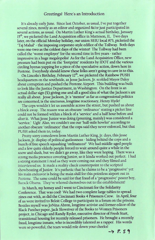 Greetings! Here’s an Introduction I already early June. Since last October,as usual, Ive put together several zines, mostly as an editor and organized &vr just participated in several actions,as usual. On Martin Luther King s actual birhdlay, January 15%, we picketed the Land Acquisition office in Marteson, IL. Two days Jater, on the ofical Monday holiday, our union SEIU local #73, picketed the. “Taj Mahal" - the imposing corporate-style edifice o the Tollway. Both days were one-twoas the coldest days of the winter! The Tollway had been called the ‘worst employer’ for the second time in five years - rather impressive in a huge megalopolis! As for the Land Acquisition Office, new pressure had been put on the footprint” esidents by [DOT and the various circling hyenas yapping fora piece of the speculative action, down here in Peotone. Everybody should know these folks aren’t going to cave in to this. On Lincoln’s Birthday, February 12*, we picketed the Rainbow PUSH. ‘headaquarters on the southside, s Jesse Jackson, Jr. scolded Mayor Daley about cormuption and pushed the Peotone Airport. This building was buil: tolook like theJustice Department, in Washingzon. On the front is an sctual dollarsign (5) giving one and alla good idea of what the Jackson’s are: realy all bout. Jesse Jackson, J’s ‘mentor’as far as congressional politics are concemed, i the unctuous, longtime reactionary, Henry Hydel “The cops wouldn’t e us assemble across the street, but pushed us about ablock away. The reason was an obscure ordinance’ satinga picket line could not be formed within 2 lock ofa ‘service® and a half hour before and aferit. What Jesse Junior was doing (preening, mainly) was considered a “ervice.” Ughi Also, we couldn’t use our half-mile howler’ according to another obscure ‘ordinance that the cops said they never enforced, bu that PUSH asked them to, oday. Pretty sorry comedown from Martin Luther King, Jr. days,chis Jesse: Jackson, Jr. display of policical gutlessness - hiding behind the cops and a bunch of fre speech squashing ‘orcinances!” We had middle-aged people and afew quite elderly people forced to wait around quite a while i the. snow and slush, but we didn’t go away, like they were hoping, There was a scrong media presence covering Junior, o i kinda worked out perfect. | had astrong statement read as they were coming out and they filmed and interviewed us, It made a eality check counterpoint to the sripted showboating of Junior. It pathetic that he claims to be a ‘progressive” yet his main endeavor is being the main shllfor this pointless airport out i Peotone. The same could be said for thatfraud of a ‘progressive” poscer boy, Barack Obama. They’ve whored themselves out to the establishment! In March, my homey and [ went to Cincinnati for the Solidarity Conference. Tha was cool! We had two complete large tables to spread zines out with, as did the Cincinnati Books 4 Prisoners Crew.[n Apri, four ofus were invited to Beloit College to partcipate in a forum on the prisons. Besides myself was JoNina Abron, longtime activist and former editor of the Black Panther paper, Jack Slowsiver o the Books to Women Prisaners project, in Chicago and Randy Ryder, executive director of Fresh Start, transitional housing for recently released prisoners. He broughta recently frecd, longrime inmate, who s incredibly talented as a rapper. His words were 5o powerful, the tears would role down your cheeks! = FSY